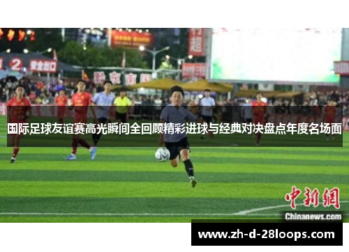 国际足球友谊赛高光瞬间全回顾精彩进球与经典对决盘点年度名场面 国际足球友谊赛高光瞬间全回顾精彩进球与经典对决盘点年度名场面
