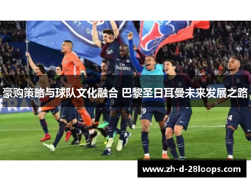 豪购策略与球队文化融合 巴黎圣日耳曼未来发展之路 豪购策略与球队文化融合 巴黎圣日耳曼未来发展之路