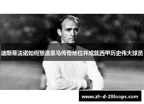 迪斯蒂法诺如何塑造皇马传奇地位并成就西甲历史伟大球员 迪斯蒂法诺如何塑造皇马传奇地位并成就西甲历史伟大球员