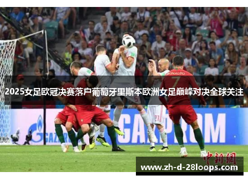 2025女足欧冠决赛落户葡萄牙里斯本欧洲女足巅峰对决全球关注 2025女足欧冠决赛落户葡萄牙里斯本欧洲女足巅峰对决全球关注