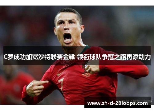 C罗成功加冕沙特联赛金靴 领衔球队争冠之路再添动力 C罗成功加冕沙特联赛金靴 领衔球队争冠之路再添动力
