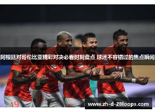 阿根廷对哥伦比亚精彩对决必看时刻盘点 球迷不容错过的焦点瞬间