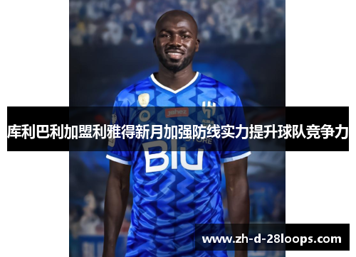 库利巴利加盟利雅得新月加强防线实力提升球队竞争力 库利巴利加盟利雅得新月加强防线实力提升球队竞争力