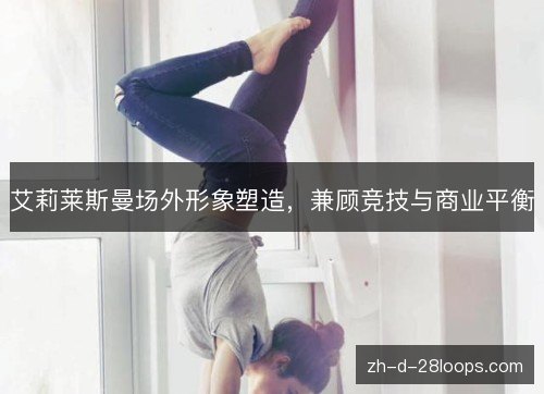 艾莉莱斯曼场外形象塑造,兼顾竞技与商业平衡 艾莉莱斯曼场外形象塑造,兼顾竞技与商业平衡
