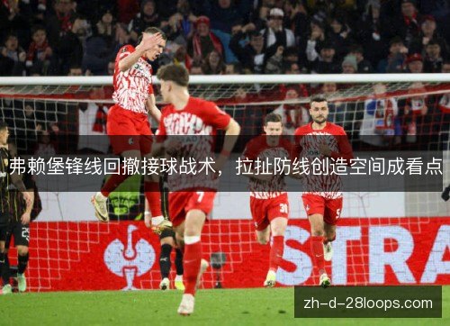弗赖堡锋线回撤接球战术,拉扯防线创造空间成看点 弗赖堡锋线回撤接球战术,拉扯防线创造空间成看点